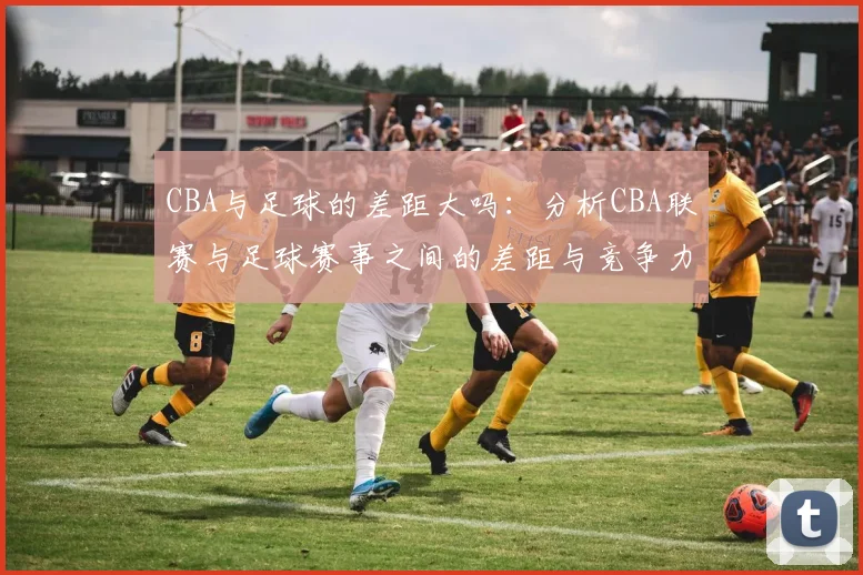 CBA与足球的差距大吗:分析CBA联赛与足球赛事之间的差距与竞争力