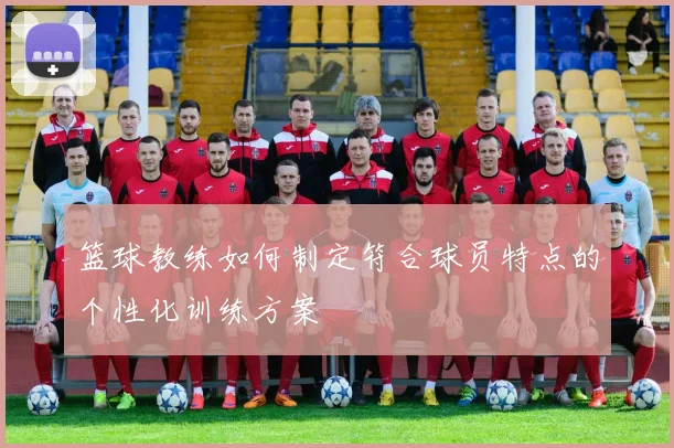 篮球教练如何制定符合球员特点的个性化训练方案