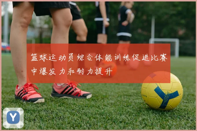 篮球运动员综合体能训练促进比赛中爆发力和耐力提升