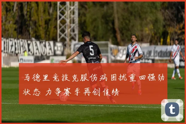 马德里竞技克服伤病困扰重回强劲状态 力争赛季再创佳绩